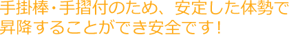 手掛棒・手摺付のため、安定した体勢で昇降することができ安全です!