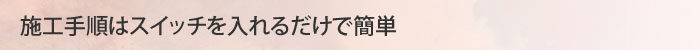 施工手順はスイッチを入れるだけで簡単