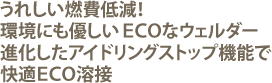 うれしい燃費低減!環境にもやさしいECOなウェルダー登場。進化したアイドリングストップ機能で快適ECO溶接