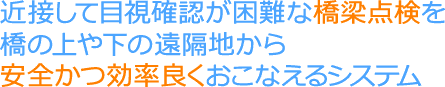 近接して目視確認が困難な橋梁点検を橋の上や下の遠隔地から安全かつ効率良くおこなえるシステム