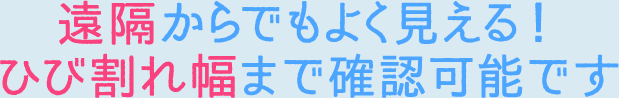 遠隔からでもよく見える！ひび割れ幅まで確認可能です