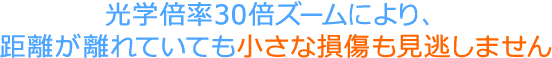 光学倍率30倍ズームにより、距離が離れていても小さな損傷も見逃しません