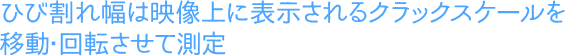 ひび割れ幅は映像上に表示されるクラックスケールを
移動・回転させて測定