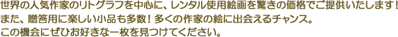 世界の人気作家のリトグラフを中心に、レンタル使用絵画を驚きの価格でご提供いたします！また、贈答用に楽しい小品も多数！多くの作家の絵に出会えるチャンス。この機会にぜひお好きな一枚を見つけてください。