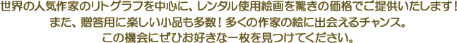 世界の人気作家のリトグラフを中心に、レンタル使用絵画を驚きの価格でご提供いたします！また、贈答用に楽しい小品も多数！多くの作家の絵に出会えるチャンス。この機会にぜひお好きな一枚を見つけてください。