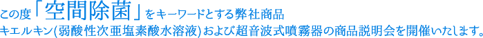 この度「空間除菌」をキーワードとする弊社商品 キエルキン(弱酸性次亜塩素酸水溶液)及び超音波式噴霧器の商品説明会を開催いたします。