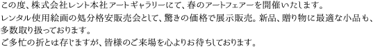 この度、株式会社レント本社アートギャラリーにて、春のアートフェアーを開催いたします。レンタル使用絵画の処分格安販売会として、驚きの価格で展示販売。新品、贈り物に最適な小品も、多数取り扱っております。ご多忙の折とは存じますが、皆様のご来場を心よりお待ちしております。