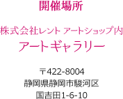 開催場所　株式会社レントアートショップ内アートギャラリー 〒422-8004静岡県静岡市駿河区国吉田1-6-10