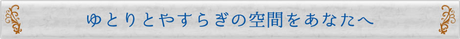 ゆとりとやすらぎの空間をあなたへ