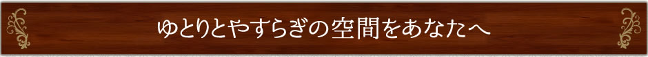 ゆとりとやすらぎの空間をあなたへ