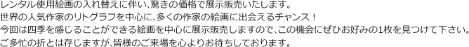 レンタル使用絵画の入れ替えに伴い、驚きの価格で展示販売いたします。世界の人気作家のリトグラフを中心に、多くの作家の絵画に出会えるチャンス！今回は四季を感じることができる絵画を中心に展示販売しますので、この機会にぜひお好みの1枚を見つけて下さい。ご多忙の折とは存じますが、皆様のご来場を心よりお待ちしております。