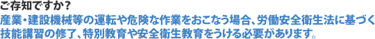 ご存知ですか？ 産業・建設機械等の運転や危険な作業をおこなう場合、労働安全衛生法に基づく技能講習の修了、特別教育や安全衛生教育をうける必要があります。