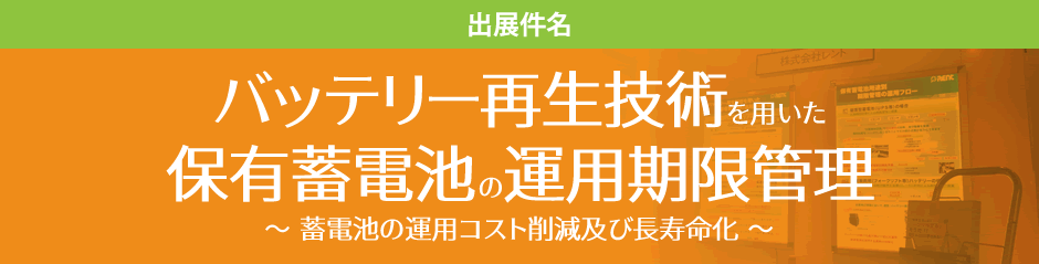 出展件名 バッテリー再生技術を用いた保有蓄電池の運用期限管理 ～ 蓄電池の運用コスト削減及び長寿命化 ～ 