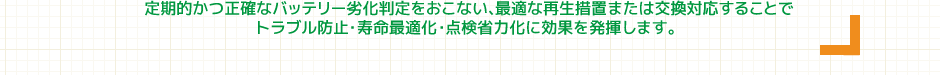 定期的かつ正確なバッテリー劣化判定をおこない、最適な再生措置または交換対応することで、トラブル防止・寿命最適化・点検省力化に効果を発揮します