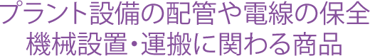 プラント設備の配管や電線の保全。機械設置・運搬に関わる商品