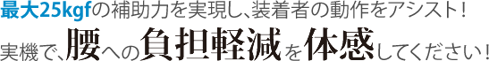 最大25kgfの補助力を実現し、装着者の動作をアシスト！実機で、腰への負担軽減を体感してください！