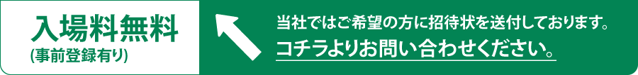 入場料無料(事前登録有り) 当社ではご希望の方に招待状を送付しております。コチラよりお問い合わせください。