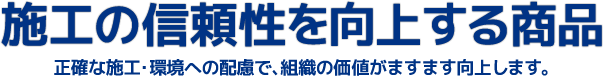 施行の信頼性を向上する商品 正確な施工・環境への配慮で、組織の価値がますます向上します。