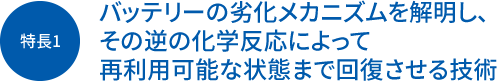 特長1 バッテリーの劣化メカニズムを解明し、その逆の化学反応によって再利用可能な状態まで回復させる技術