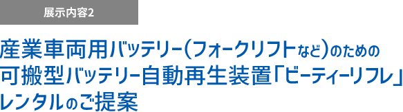 展示内容2 産業車両用バッテリー（フォークリフトなど）のための可搬型バッテリー自動再生装置「ビーティーリフレ」レンタルのご提案