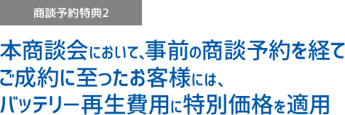 商談予約特典2 本商談会において、事前の商談予約を経てご成約に至ったお客様には、バッテリ－再生費用に特別価格を適用