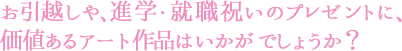 お引越しや、進学・就職祝いのプレゼントに価値あるアート作品は如何でしょうか？