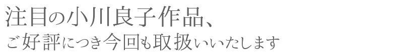 注目の小川良子作品、ご好評につき今回も取扱いいたします