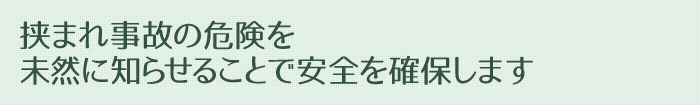 挟まれ事故の危険を未然に知らせることで安全を確保します