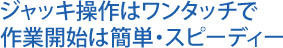 ジャッキ操作はワンタッチで作業開始は簡単・スピーディー