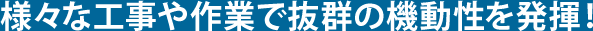様々な工事や作業で抜群の機動性を発揮!