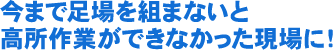 今まで足場を組まないと、高所作業ができなかった現場に