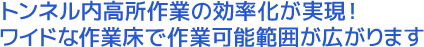 トンネル内高所作業の効率化が実現！ワイドな作業床で作業可能範囲が広がります