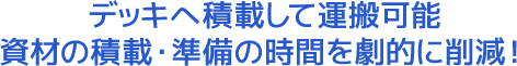 デッキへ積載して運搬可能資材の積載・準備の時間を劇的に削減!