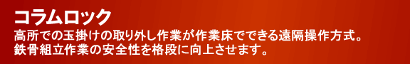 コラムロック/高所での玉掛けの取り外し作業が作業床でできる遠隔操作方式。鉄骨組立作業の安全性を格段に向上させます。