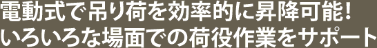 電動式で吊り荷を効率的に昇降可能！いろいろな場面での荷役作業をサポート