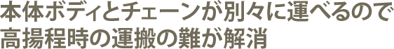 本体ボディとチェーンが別々に運べるので高揚程時の運搬の難が解消