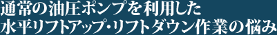 通常の油圧ポンプを利用した水平リフトアップ・リフトダウン作業の悩み