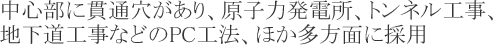 中心部に貫通穴があり、原子力発電所、トンネル工事、地下道工事等のPC工法、ほか多方面に採用されています。