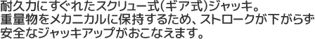 耐久力にすぐれたスクリュー式(ギア式)ジャッキ。重量物をメカニカルに保持するため、ストロークが下がらず安全なジャッキアップがおこなえます。