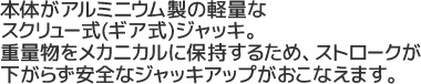 本体がアルミニウム製の軽量なスクリュー式(ギア式)ジャッキ。重量物をメカニカルに保持するため、ストロークが下がらず安全なジャッキアップが行えます。