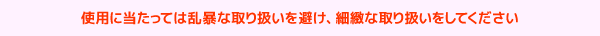 使用に当たっては乱暴な取り扱いを避け、細緻な取り扱いをしてください