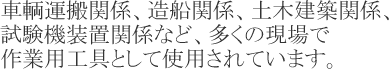 車輌運搬関係、造船関係、土木建築関係、試験機装置関係など、多くの現場で作業用工具として使用されています。