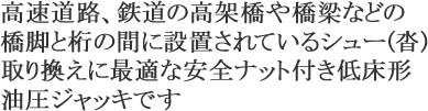 高速道路、鉄道の高架橋や橋梁などの橋脚と桁の間に設置されているシュー(沓)取り換えに最適な安全ナット付き低床形油圧ジャッキです