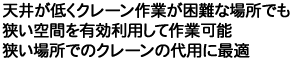 天井が低くクレーン作業が困難な場所でも狭い空間を有効利用して作業可能。狭い場所でのクレーンの代用に最適。