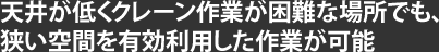 天井が低くクレーン作業が困難な場所でも、狭い空間を有効利用した作業が可能