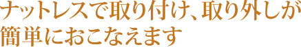 ナットレスで取り付け、取り外しが簡単におこなえます