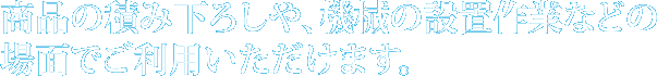 商品の積み下ろしに、機械の設置作業に使用されます。