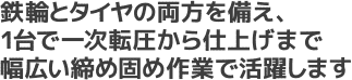 鉄輪とタイヤの両方を備え、1台で一次転圧から仕上げまで幅広い締め固め作業で活躍します