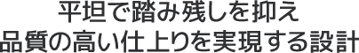 平坦で踏み残しを抑え品質の高い仕上りを実現する設計