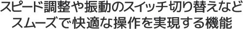 スピード調整や振動のスイッチ切り替えなどスムーズで快適な操作を実現する機能